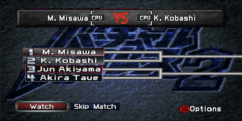 The Tournament screen during an active
singles tournament. The top of the screen contains a gray box reading
'K. Kobashi [CPU] VS [CPU] Y. Fujiwara'. This represents the current match
taking place. The middle of the screen contains a tournament bracket. The left
side of the bracket contains an entry for each wrestler, consisting of a number
and the wrestler's name. If there are enough entrants, wrestler entries will also be found on the right side of the bracket.
On the bottom left side of the screen are two buttons, a red 'Watch' button,
and a gray 'Skip Match' button. A label reading '(STA)Options' ('(STA)' representing a
Nintendo 64 controller's red circular 'Start' button) is found on the lower right.