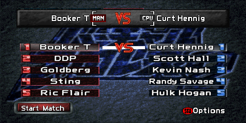 The Elimination match setup screen.
The top of the screen contains a gray box reading 'Booker T [MAN] VS [CPU] Curt Hennig'.
Both '[MAN]' and '[CPU]' are graphics representing player control. Two columns of
wrestlers are found below the box (one on the left, and one on the right), representing
each team's members. The left side uses red colors, and the right side uses blue.
Each entry consists of a number from 1 to 5, and the wrestler's name. The next match
to be scheduled is shown via a white line connecting two wrestlers with a 'VS' emblem
in the middle of it. A red 'Start Match' button is found on the lower left, and a label
reading '(STA)Options' ('(STA)' representing a Nintendo 64 controller's red circular
'Start' button) on the lower right.